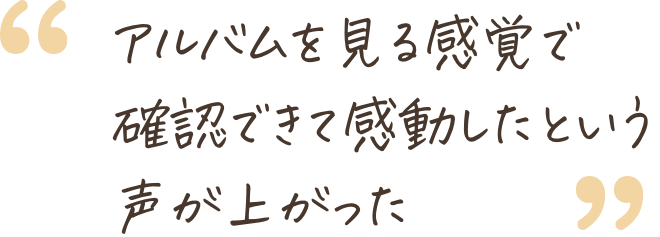 アルバムを見る感覚で確認できて感動したという声が上がった
