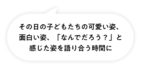 その日の子どもたちの可愛い姿、面白い姿、「なんでだろう?」と感じた姿を語り合う時間に